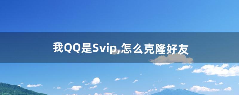 我QQ是Svip,怎么克隆好友(qq好友克隆怎么搞)