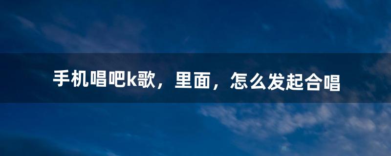 手机唱吧k歌，里面，怎么发起合唱（唱吧怎样查找以前邀请的合唱)