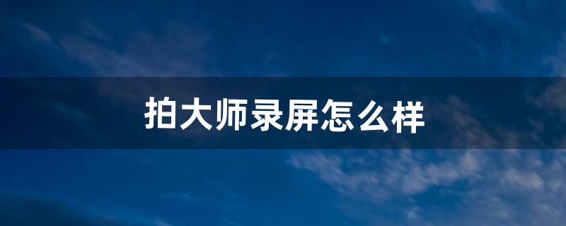 拍大师录屏怎么样（录屏大师能录多久)