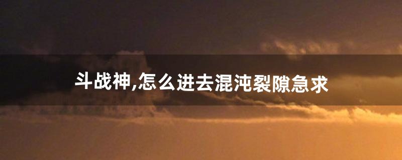 斗战神,怎么进去混沌裂隙。急求(斗战神回归试炼怎么进)
