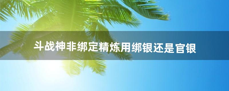 斗战神非绑定精炼用绑银还是官银（斗战神0元党怎么刷官银)