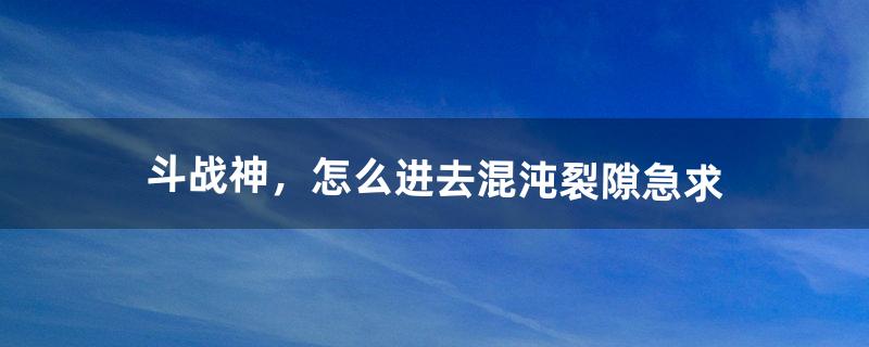 斗战神，怎么进去混沌裂隙。急求（斗战神回归试炼怎么进)