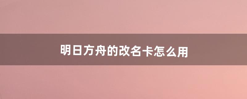 明日方舟的改名卡怎么用（明日方舟怎么免费获得改名卡)