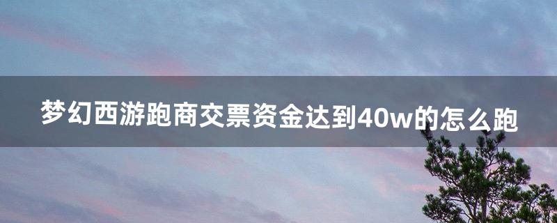 梦幻西游跑商交票资金达到40w的怎么跑（梦幻西游跑商1小时能开多少票)