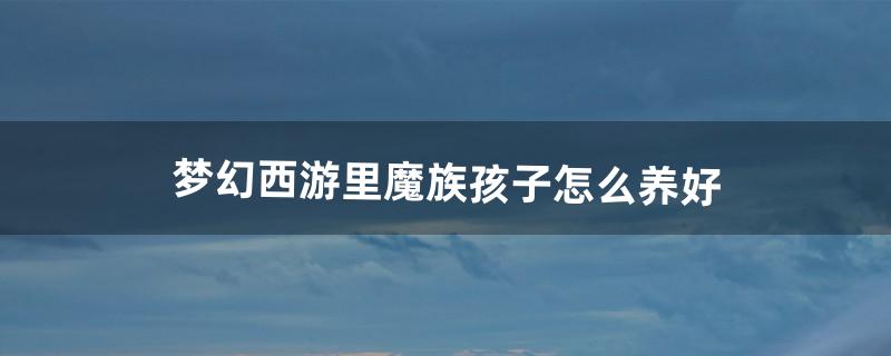 梦幻西游里魔族孩子怎么养好（梦幻魔族哪个人物好看)