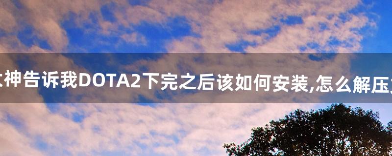 求大神告诉我DOTA2下完之后该如何安装,怎么解压文件