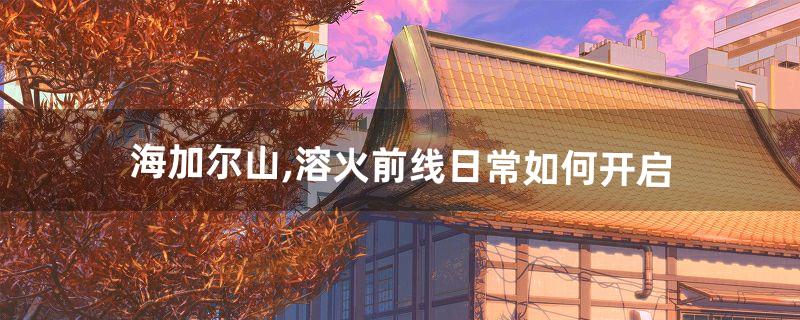 海加尔山,溶火前线日常如何开启(熔火前线火蝎坐标)