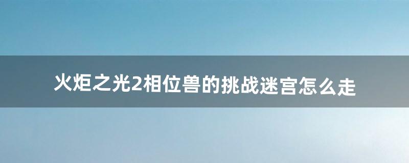 火炬之光2相位兽的挑战迷宫怎么走（火炬之光2水上迷宫相位兽的挑战)