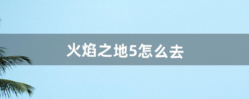 火焰之地5怎么去（火焰之地怎么打开)