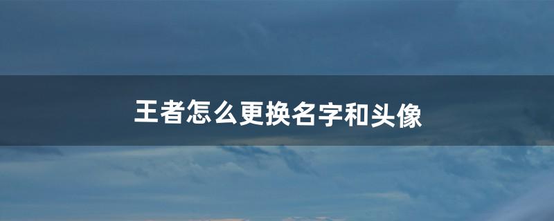 王者怎么更换名字和头像?（怎么单独改王者头像)