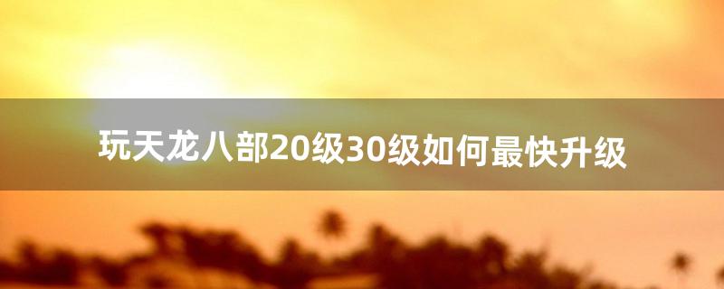 玩天龙八部20级~30级如何最快升级（天龙八部怎么快速升到100级)