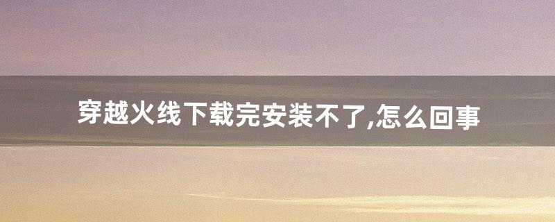 穿越火线下载完安装不了,怎么回事(穿越火线下载完了为什么不能安装)