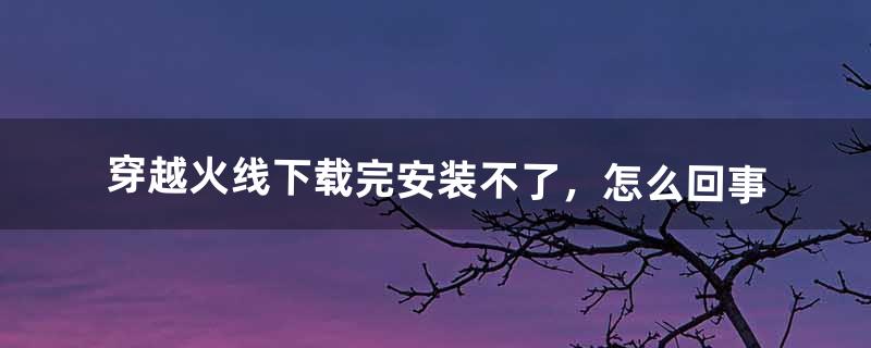 穿越火线下载完安装不了，怎么回事（穿越火线下载完了为什么不能安装)