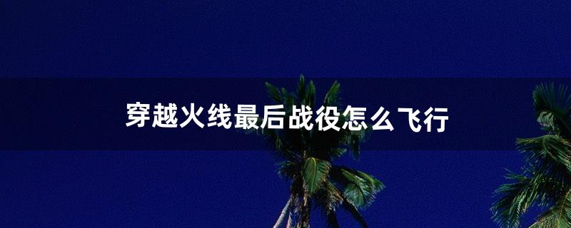 穿越火线最后战役怎么飞行（穿越火线最后一个敌人躲在哪里)