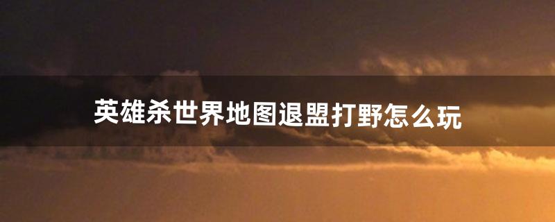 英雄杀世界地图退盟打野怎么玩（英雄杀世界地图小兵技能搭配)