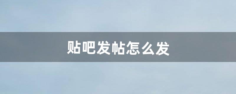 贴吧发帖怎么发（贴吧发帖是怎么发的)