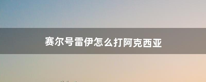 赛尔号雷伊怎么打阿克西亚（阿克希亚怎么打败雷伊)