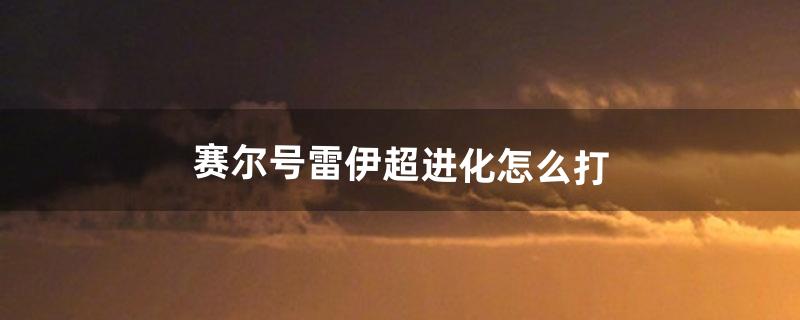 赛尔号雷伊超进化怎么打（赛尔号雷伊霸气出场)