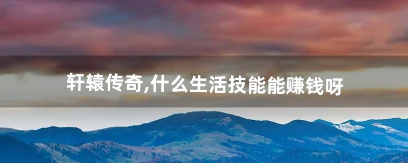 轩辕传奇,什么生活技能能赚钱呀(轩辕传奇什么职业省钱)