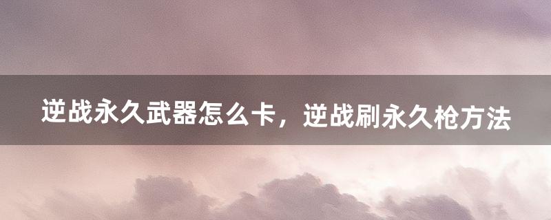 逆战永久武器怎么卡，逆战刷永久枪方法（逆战怎么卡武器等级)