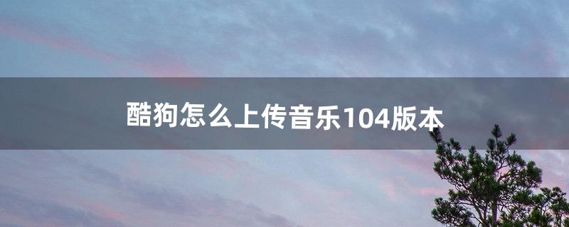 酷狗怎么上传音乐10.4版本（酷狗上传音乐步骤)