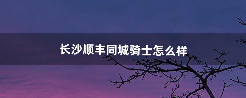 长沙顺丰同城骑士怎么样（长沙顺丰骑士坑吗)