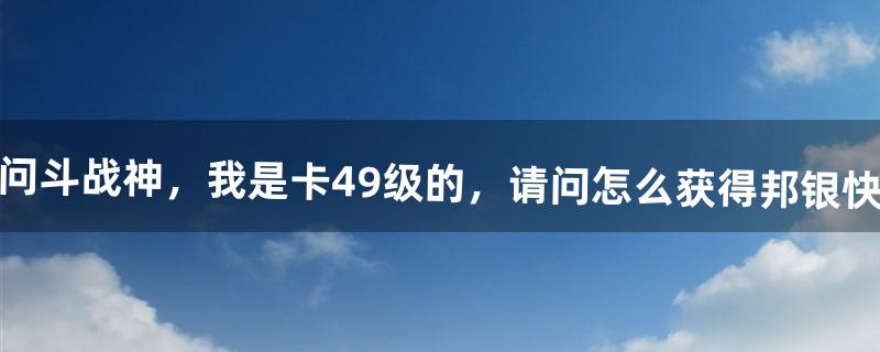 问：斗战神，我是卡49级的，请问怎么获得邦银快