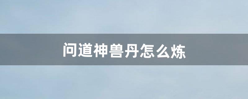 问道神兽丹怎么炼（问道4000块能抽到神兽吗)