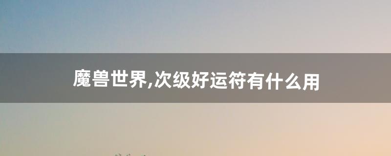 魔兽世界,次级好运符有什么用(魔兽世界9.1好运符在哪)