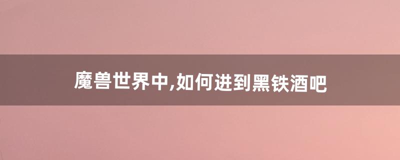 魔兽世界中,如何进到黑铁酒吧(黑铁酒吧钥匙如何获得)