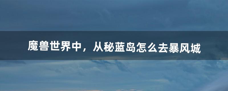 魔兽世界中，从秘蓝岛怎么去暴风城（魔兽世界鲁瑟兰村怎么去暴风城)