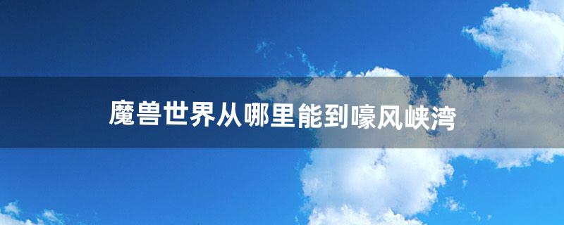 魔兽世界从哪里能到嚎风峡湾（魔兽世界怀旧现在能去啸风峡湾吗)