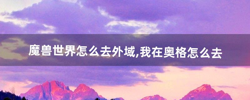 魔兽世界怎么去外域,我在奥格怎么去(魔兽从奥格怎么去外域)