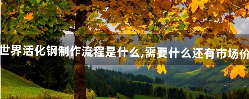 魔兽世界活化钢制作流程是什么,需要什么?还有市场价多少