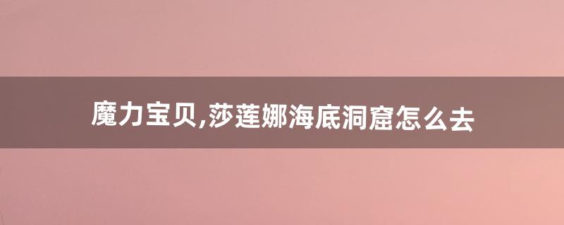 魔力宝贝,莎莲娜海底洞窟怎么去(魔力宝贝士兵怎么去莎莲娜)